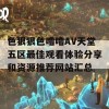 色狠狠色噜噜AV天堂五区最佳观看体验分享和资源推荐网站汇总