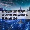 被男朋友玩得最爽的一次让我彻底陷入甜蜜与快乐的旋涡中