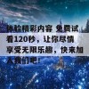 体验精彩内容 免费试看120秒，让你尽情享受无限乐趣，快来加入我们吧！