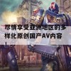 尽情享受亚洲地区的多样化原创国产AV内容！