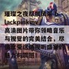 璀璨之夜尽展风采 blackpinkmv高清图片带你领略音乐与视觉的完美结合，尽情享受这场视听盛宴的魅力与震撼！