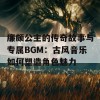 廉颇公主的传奇故事与专属BGM：古风音乐如何塑造角色魅力