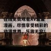 在线免费观看AV羞羞漫画，尽情享受精彩的动漫世界，乐趣无穷！