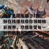 畅享无限乐趣 97视频在线播放带你领略精彩视界，尽情享受每一刻的精彩与乐趣！