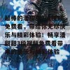 超棒的潘甜甜3段视频免费看，带给你无尽快乐与精彩体验！畅享潘甜甜3段视频免费看带来的快乐与精彩体验