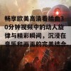 畅享欧美高清看插曲30分钟视频中的动人旋律与精彩瞬间，沉浸在音乐和画面的完美结合里。