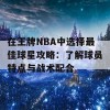 在王牌NBA中选择最佳球星攻略：了解球员特点与战术配合