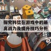 探究韩信在游戏中的最高战力及提升技巧分析