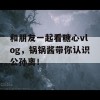 和朋友一起看糖心vlog，锅锅酱带你认识公孙离！