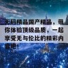 无码精品国产精品，带你体验顶级品质，一起享受无与伦比的精彩内容吧！