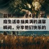 翁帆产下一子4岁，家庭生活幸福美满的温馨瞬间，分享他们快乐的每一天！