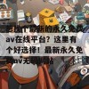 想找个最新的永久免费av在线平台？这里有个好选择！最新永久免费av无码网站