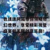 色迷迷网站带你领略奇幻世界，享受精彩视觉盛宴和无限创意乐趣！