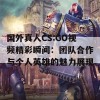 国外真人CS:GO视频精彩瞬间：团队合作与个人英雄的魅力展现