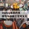 CFS2018揭示Cosplay道具的多样性与创新工艺对文化的影响