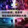 来看6080奇领yy6080影院，尽享奇领在线影院的精彩片段！