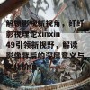 解锁影视新视角，纤纤影视理论xinxin49引领新视野，解读影像背后的深层意义与文化价值