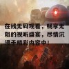 在线无码观看，畅享无阻的视听盛宴，尽情沉浸于精彩内容中！