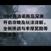 DNF克洛诺斯岛深渊开启攻略及玩法详解，全新挑战与丰厚奖励等你来拿！