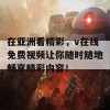 在亚洲看精彩，v在线免费视频让你随时随地畅享精彩内容！