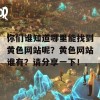 你们谁知道哪里能找到黄色网站呢？黄色网站谁有？请分享一下！