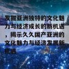 发掘亚洲独特的文化魅力与经济成长的新机遇，揭示久久国产亚洲的文化魅力与经济发展新机遇