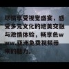 尽情享受视觉盛宴，感受多元文化的绝美交融与激情体验，畅享色www.亚洲免费视频带来的魅力。