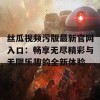 丝瓜视频污版最新官网入口：畅享无尽精彩与无限乐趣的全新体验