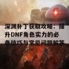 深渊补丁获取攻略：提升DNF角色实力的必备技巧与常见问题解答