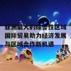 亚洲最大的综合性区域国际贸易助力经济发展与区域合作新机遇