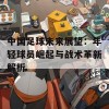 中国足球未来展望：年轻球员崛起与战术革新解析