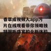 香草成视频人app污片在线观看带你领略独特视听盛宴的全新体验