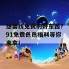 想要找免费的好东西？91免费色色福利等你来拿！