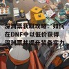 深渊票获取攻略：如何在DNF中以低价获得深渊票并提升装备实力