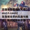 尽情享受网络新天地，zzz13.com让你发现无尽的乐趣与精彩，畅游网络新世界！