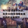 与5G影讯携手共进，天天5G带你领略未来科技的全新视野