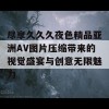 尽享久久久夜色精品亚洲AV图片压缩带来的视觉盛宴与创意无限魅力