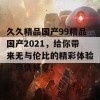 久久精品国产99精品国产2021，给你带来无与伦比的精彩体验，尽情畅享！