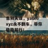 告别失误，yase6xyz永不翻车，带你稳稳前行！