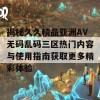 揭秘久久精品亚洲AV无码乱码三区热门内容与使用指南获取更多精彩体验