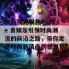 焕新视界聚焦qyule 青娱乐引领时尚潮流的前沿之路，带你走进时尚新风尚的世界！