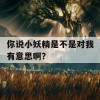 你说小妖精是不是对我有意思啊？