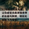 91导航小污女导航，让你感受另类激情世界的乐趣与刺激，释放无限魅力与享受！