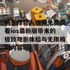 畅享绿巨人视频免费观看ios最新版带来的极致观影体验与无限精彩内容