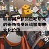 聊聊国产精品色吧带来的全新视觉体验和那些文化价值