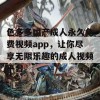 色多多国产成人永久免费视频app，让你尽享无限乐趣的成人视频平台