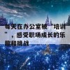 每天在办公室被“培训”，感受职场成长的乐趣和挑战