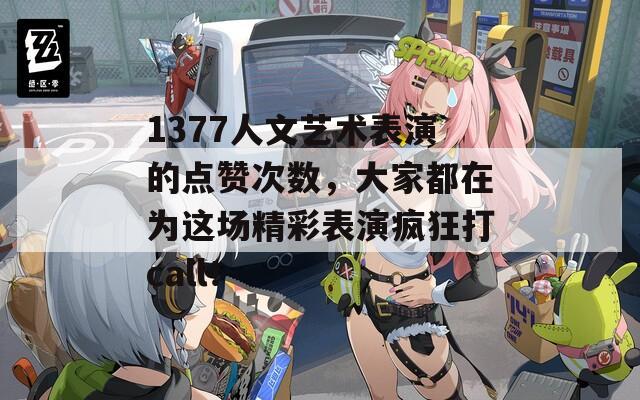 1377人文艺术表演的点赞次数，大家都在为这场精彩表演疯狂打call！