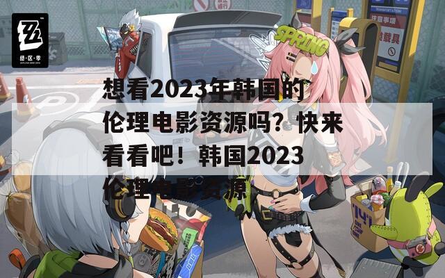 想看2023年韩国的伦理电影资源吗？快来看看吧！韩国2023伦理电影资源