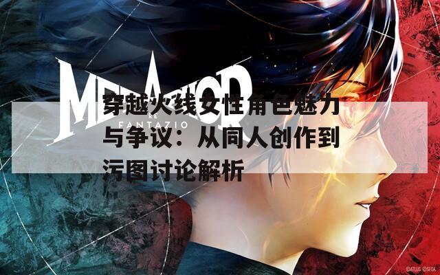 穿越火线女性角色魅力与争议：从同人创作到污图讨论解析